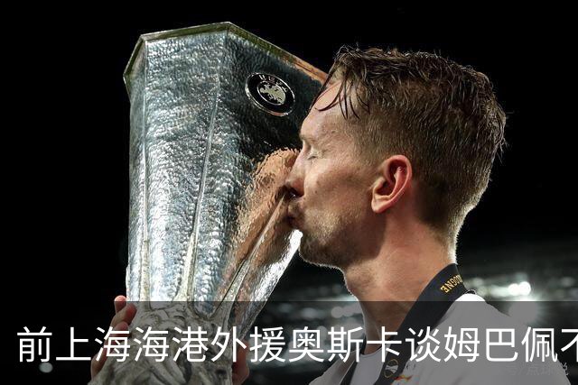 前上海海港外援奥斯卡谈姆巴佩不当言论：希望外籍球员尊重中国、尊重中国人民