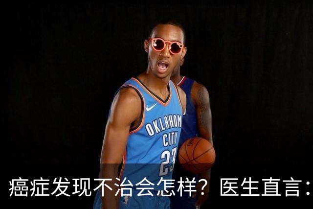 癌症发现不治会怎样？医生直言：癌症发现后不治，身体或有4变化