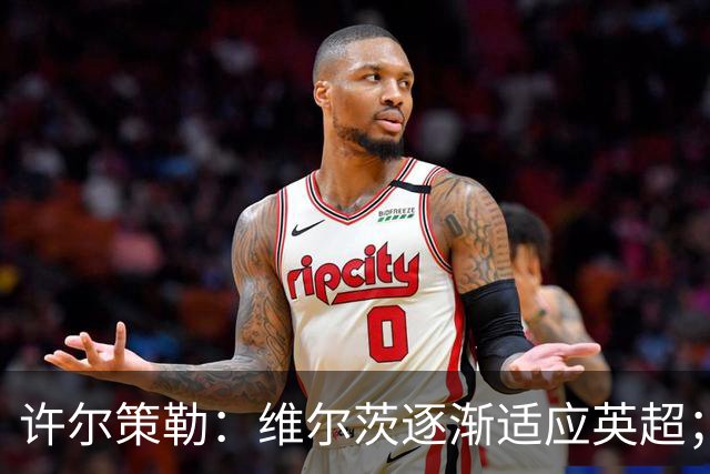 许尔策勒：维尔茨逐渐适应英超；我们去安菲尔德是为了赢球